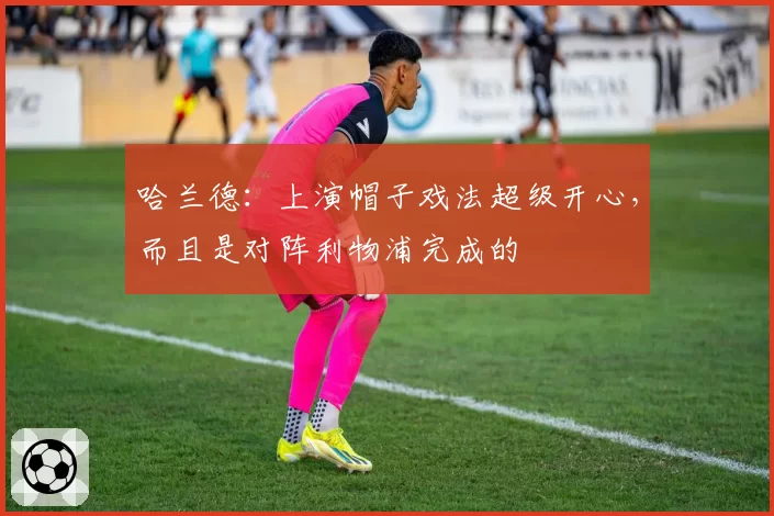 哈兰德:上演帽子戏法超级开心,而且是对阵利物浦完成的