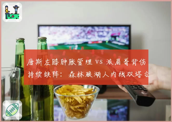 唐斯左膝肿胀管理 vs 浓眉哥背伤持续缺阵:森林狼湖人内线双塔合体遥遥无期