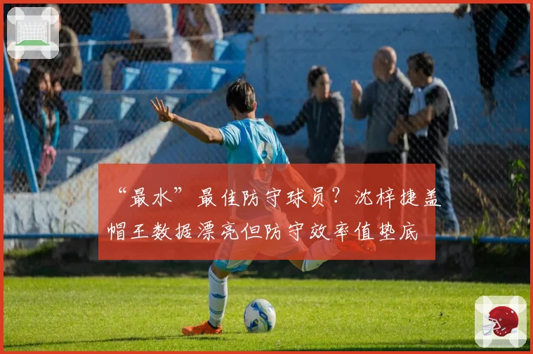 “最水”最佳防守球员?沈梓捷盖帽王数据漂亮但防守效率值垫底