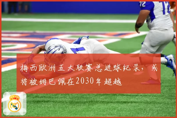 梅西欧洲五大联赛总进球纪录，或将被姆巴佩在2030年超越