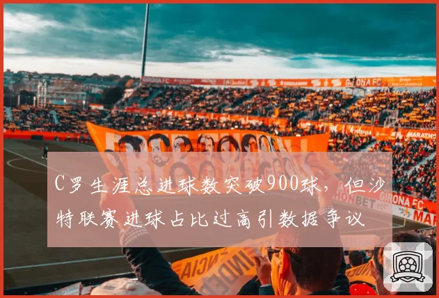 C罗生涯总进球数突破900球，但沙特联赛进球占比过高引数据争议