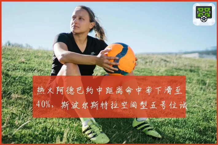 热火阿德巴约中距离命中率下滑至40%，斯波尔斯特拉空间型五号位试验遭遇瓶颈？