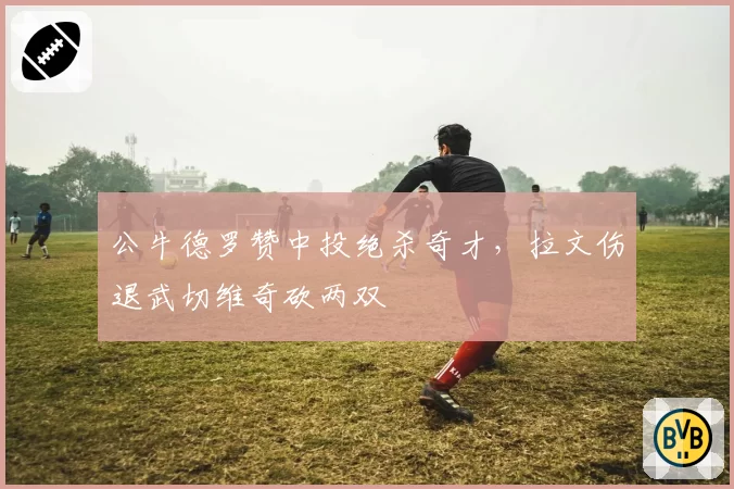 公牛德罗赞中投绝杀奇才，拉文伤退武切维奇砍两双