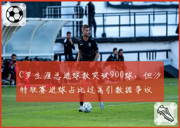 C罗生涯总进球数突破900球，但沙特联赛进球占比过高引数据争议