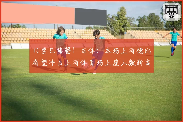 门票已售罄！东体：本场上海德比有望冲击上海体育场上座人数新高