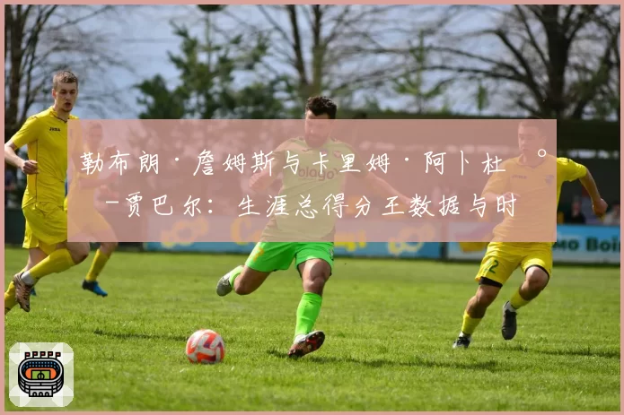 勒布朗·詹姆斯与卡里姆·阿卜杜尔-贾巴尔：生涯总得分王数据与时代含金量深度对比