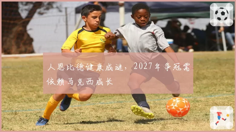 人恩比德健康成谜，2027年争冠需依赖马克西成长