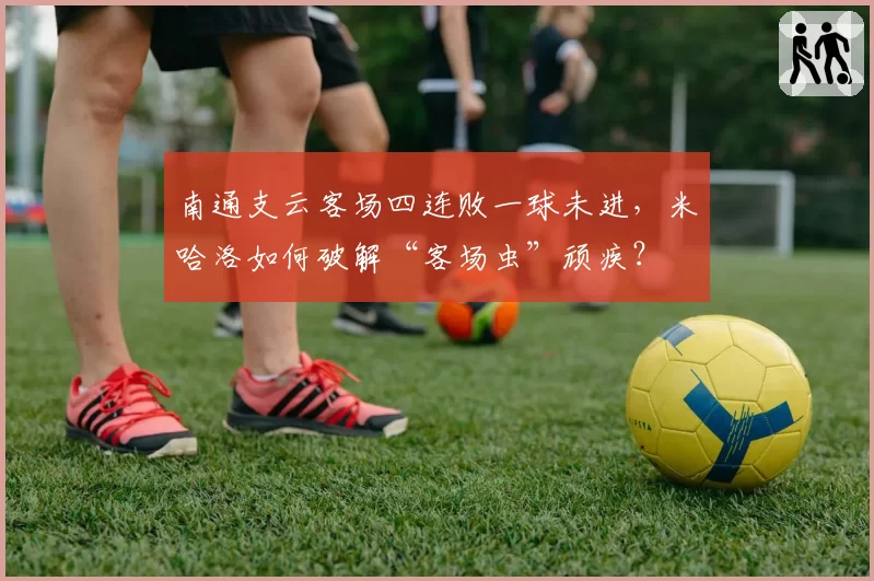 南通支云客场四连败一球未进,米哈洛如何破解“客场虫”顽疾?
