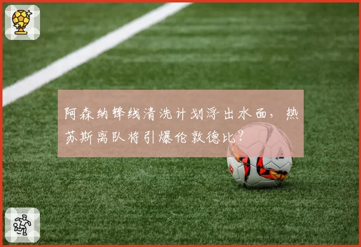 阿森纳锋线清洗计划浮出水面，热苏斯离队将引爆伦敦德比？