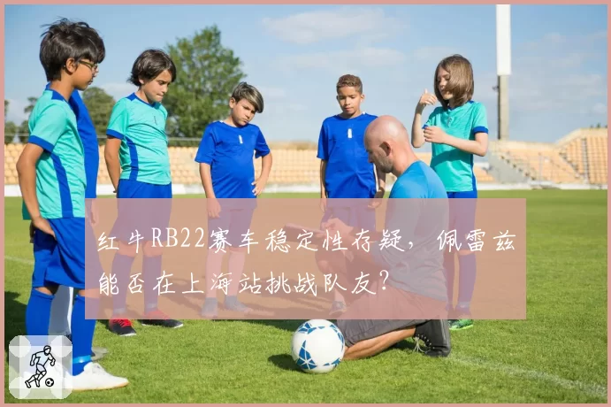 红牛RB22赛车稳定性存疑，佩雷兹能否在上海站挑战队友？