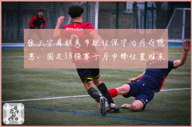 张玉宁肩锁关节脱位保守治疗存隐患,国足18强赛十月中锋位置谁来扛旗?
