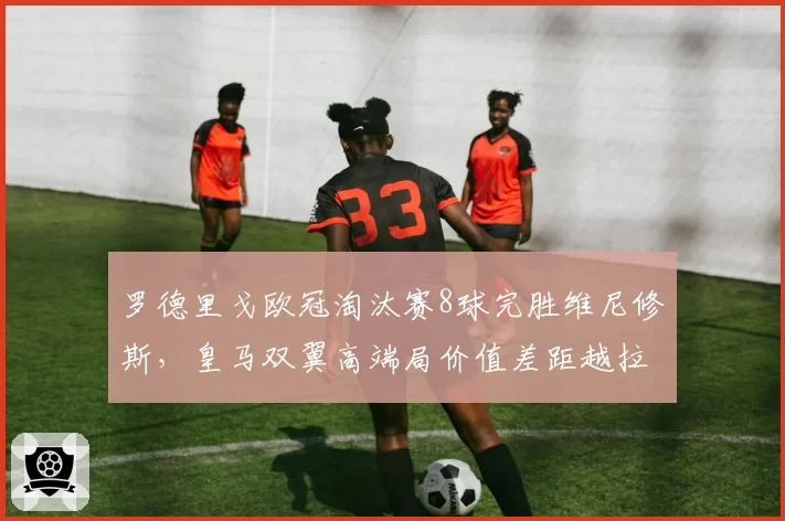 罗德里戈欧冠淘汰赛8球完胜维尼修斯,皇马双翼高端局价值差距越拉越大