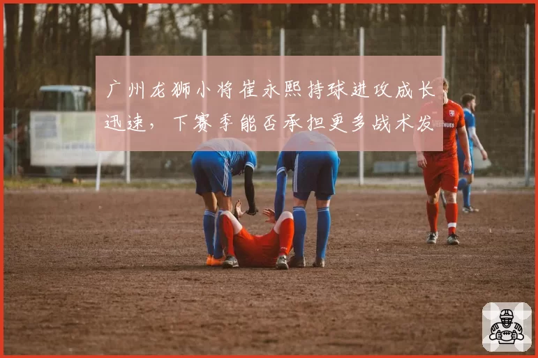 广州龙狮小将崔永熙持球进攻成长迅速，下赛季能否承担更多战术发起任务