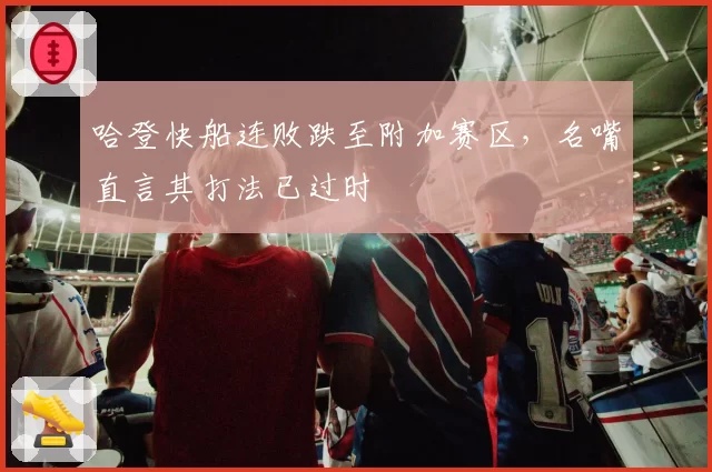 哈登快船连败跌至附加赛区,名嘴直言其打法已过时