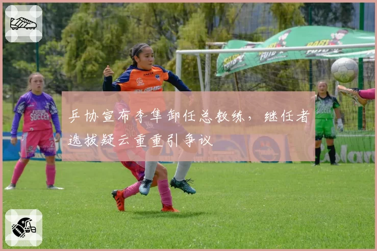 乒协宣布李隼卸任总教练,继任者选拔疑云重重引争议