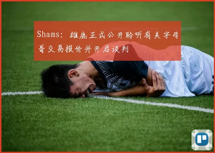 Shams：雄鹿正式公开聆听有关字母哥交易报价并开启谈判