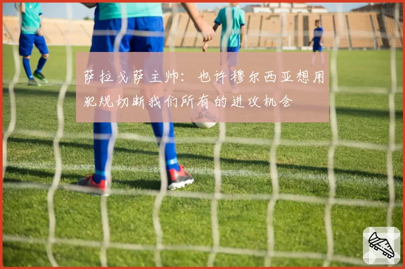 萨拉戈萨主帅:也许穆尔西亚想用犯规切断我们所有的进攻机会
