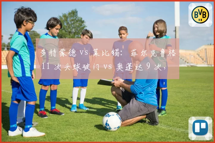 多特蒙德 vs 莱比锡：菲尔克鲁格 11 次头球破门 vs 奥蓬达 9 次，空霸之争谁能主宰禁区