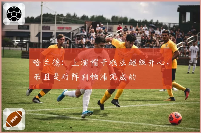 哈兰德：上演帽子戏法超级开心，而且是对阵利物浦完成的