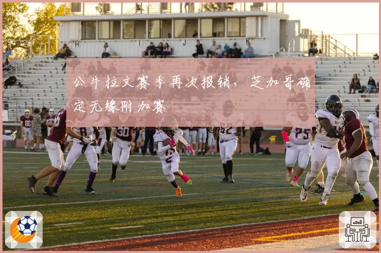 公牛拉文赛季再次报销，芝加哥确定无缘附加赛