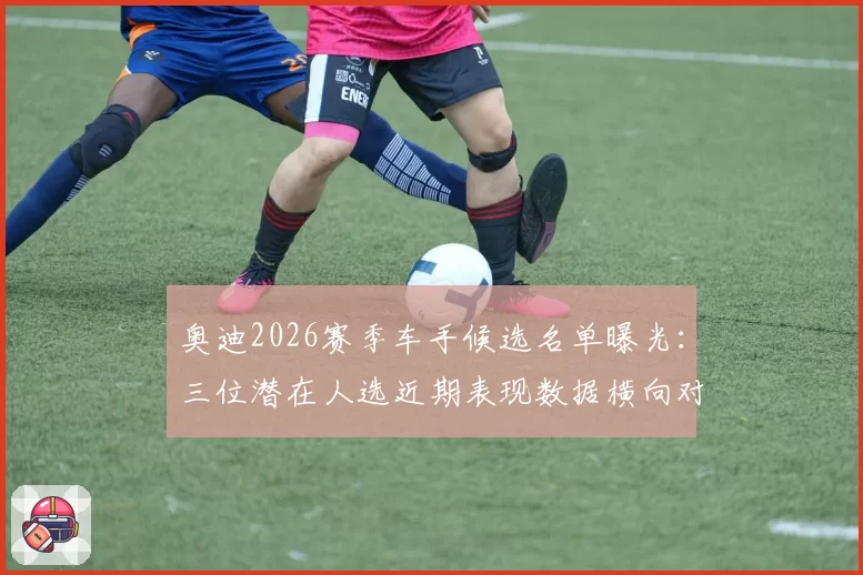 奥迪2026赛季车手候选名单曝光:三位潜在人选近期表现数据横向对比