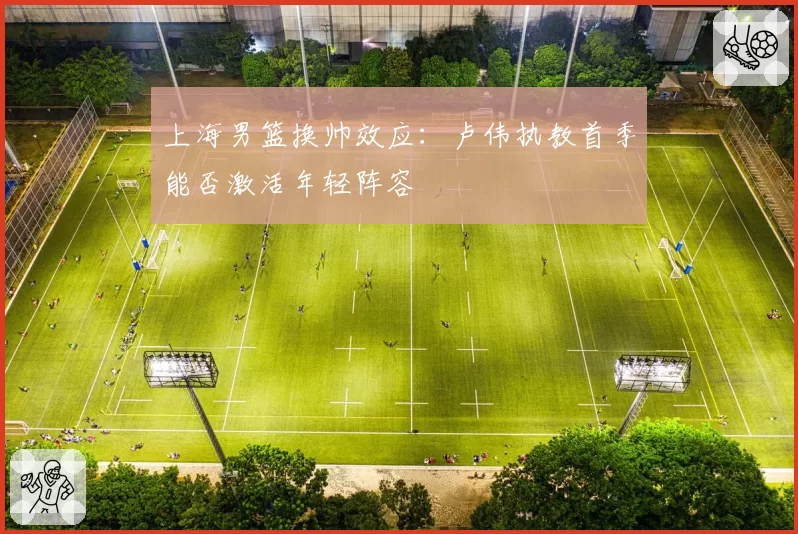 上海男篮换帅效应：卢伟执教首季能否激活年轻阵容