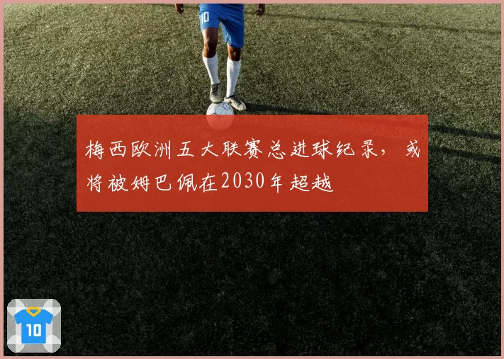 梅西欧洲五大联赛总进球纪录，或将被姆巴佩在2030年超越