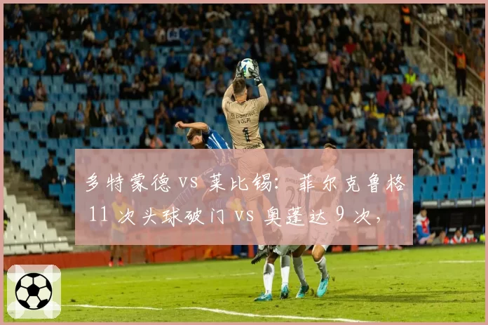 多特蒙德 vs 莱比锡：菲尔克鲁格 11 次头球破门 vs 奥蓬达 9 次，空霸之争谁能主宰禁区