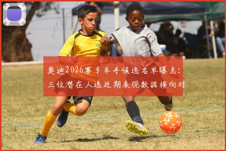 奥迪2026赛季车手候选名单曝光:三位潜在人选近期表现数据横向对比