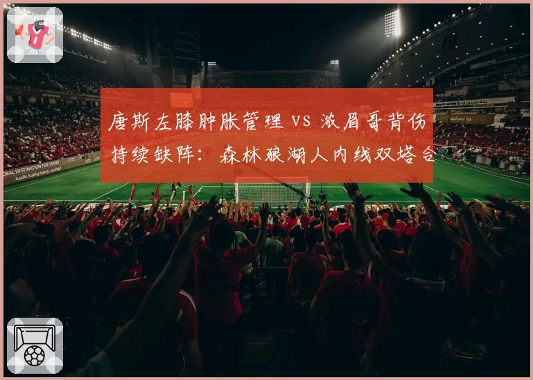 唐斯左膝肿胀管理 vs 浓眉哥背伤持续缺阵:森林狼湖人内线双塔合体遥遥无期