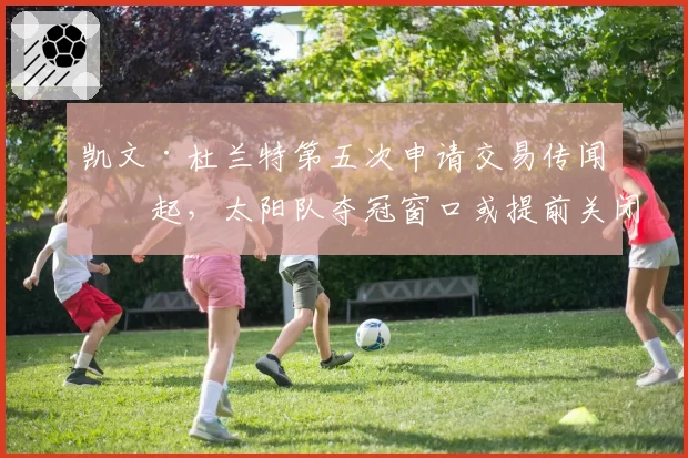 凯文·杜兰特第五次申请交易传闻再起，太阳队夺冠窗口或提前关闭