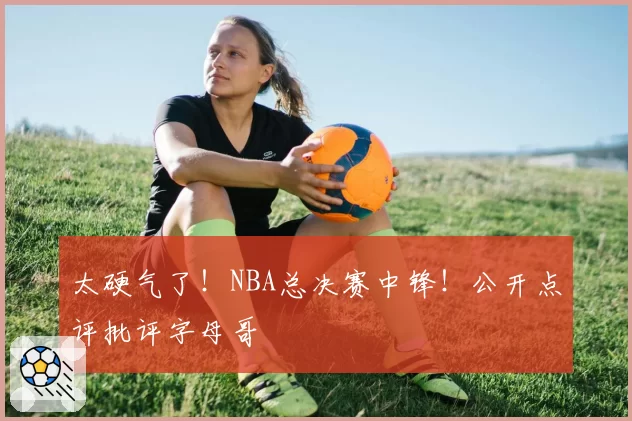 太硬气了！NBA总决赛中锋！公开点评批评字母哥