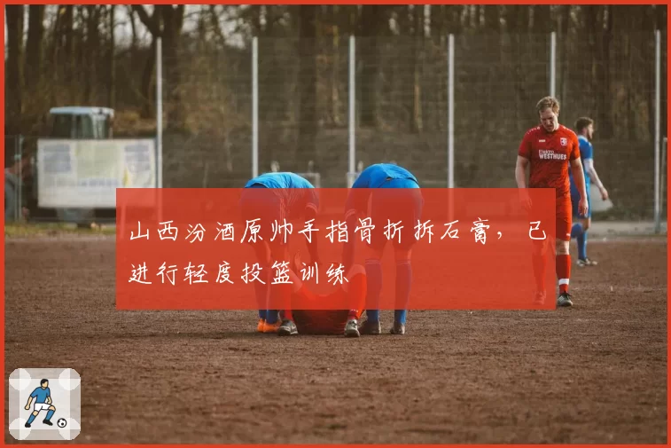 山西汾酒原帅手指骨折拆石膏，已进行轻度投篮训练