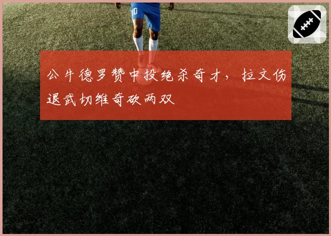 公牛德罗赞中投绝杀奇才，拉文伤退武切维奇砍两双