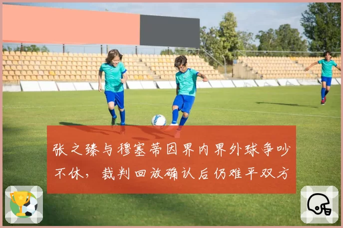 张之臻与穆塞蒂因界内界外球争吵不休，裁判回放确认后仍难平双方怒火