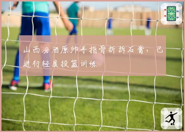 山西汾酒原帅手指骨折拆石膏，已进行轻度投篮训练