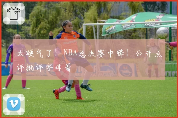 太硬气了！NBA总决赛中锋！公开点评批评字母哥