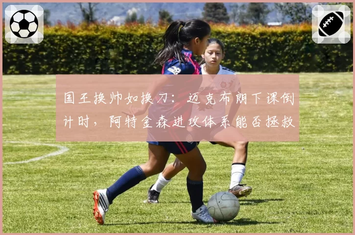 国王换帅如换刀:迈克布朗下课倒计时,阿特金森进攻体系能否拯救福克斯?