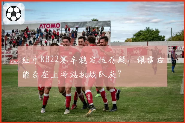 红牛RB22赛车稳定性存疑，佩雷兹能否在上海站挑战队友？