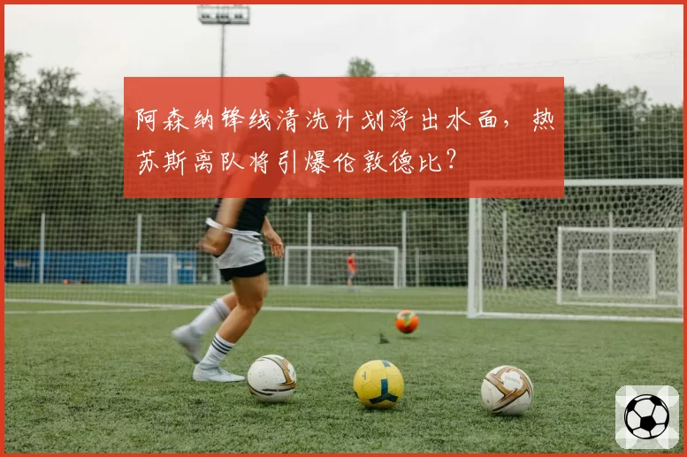 阿森纳锋线清洗计划浮出水面，热苏斯离队将引爆伦敦德比？