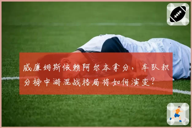 威廉姆斯依赖阿尔本拿分，车队积分榜中游混战格局将如何演变？