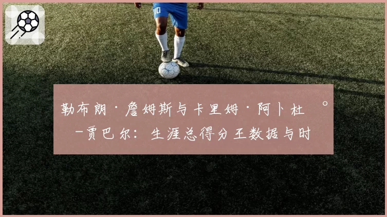 勒布朗·詹姆斯与卡里姆·阿卜杜尔-贾巴尔：生涯总得分王数据与时代含金量深度对比
