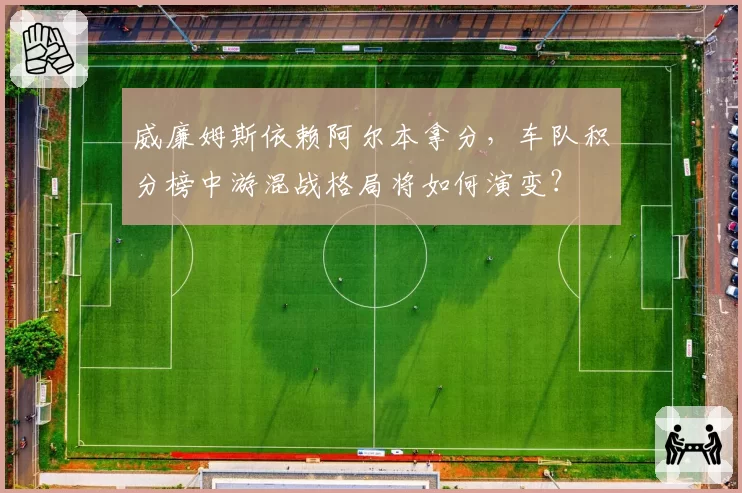 威廉姆斯依赖阿尔本拿分，车队积分榜中游混战格局将如何演变？
