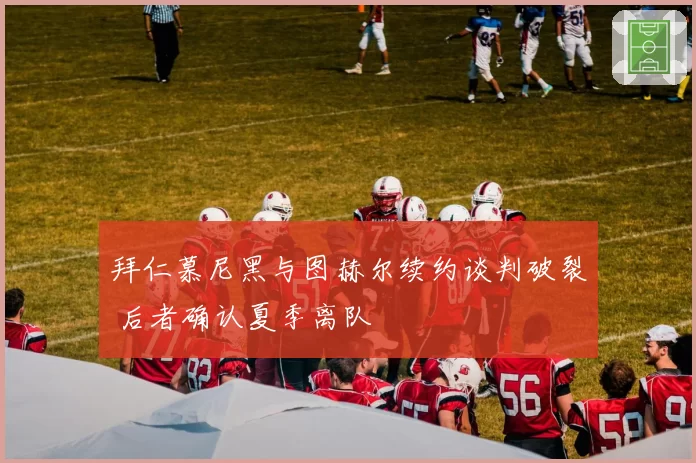 拜仁慕尼黑与图赫尔续约谈判破裂 后者确认夏季离队