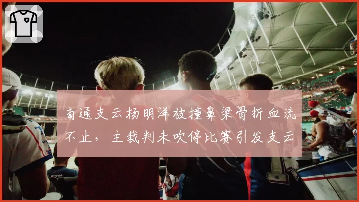 南通支云杨明洋被撞鼻梁骨折血流不止，主裁判未吹停比赛引发支云强烈不满