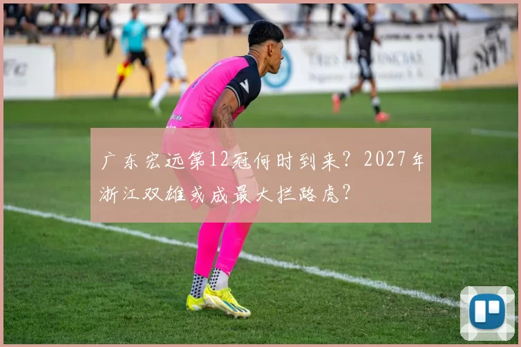 广东宏远第12冠何时到来？2027年浙江双雄或成最大拦路虎？