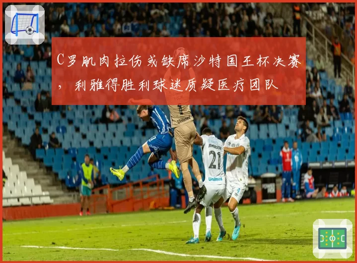 C罗肌肉拉伤或缺席沙特国王杯决赛，利雅得胜利球迷质疑医疗团队