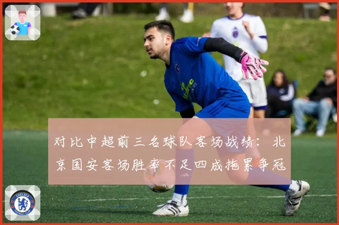 对比中超前三名球队客场战绩：北京国安客场胜率不足四成拖累争冠