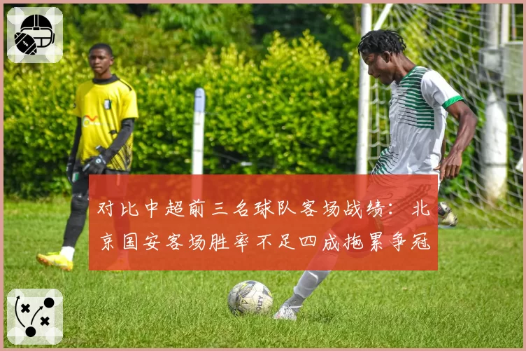 对比中超前三名球队客场战绩：北京国安客场胜率不足四成拖累争冠