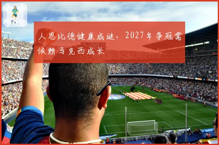 人恩比德健康成谜，2027年争冠需依赖马克西成长